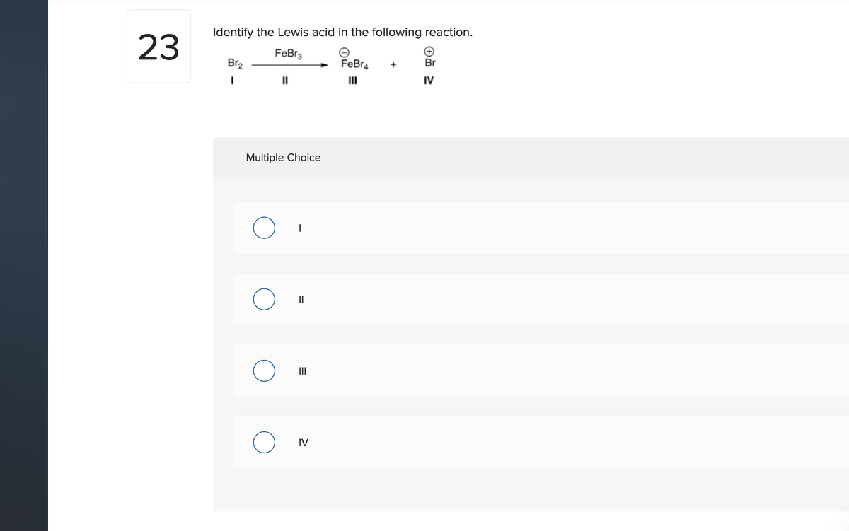 Identify the Lewis acid in the following reaction.
23
FeBr3
Br2
FeBr4
Br
II
IV
Multiple Choice
II
IV
