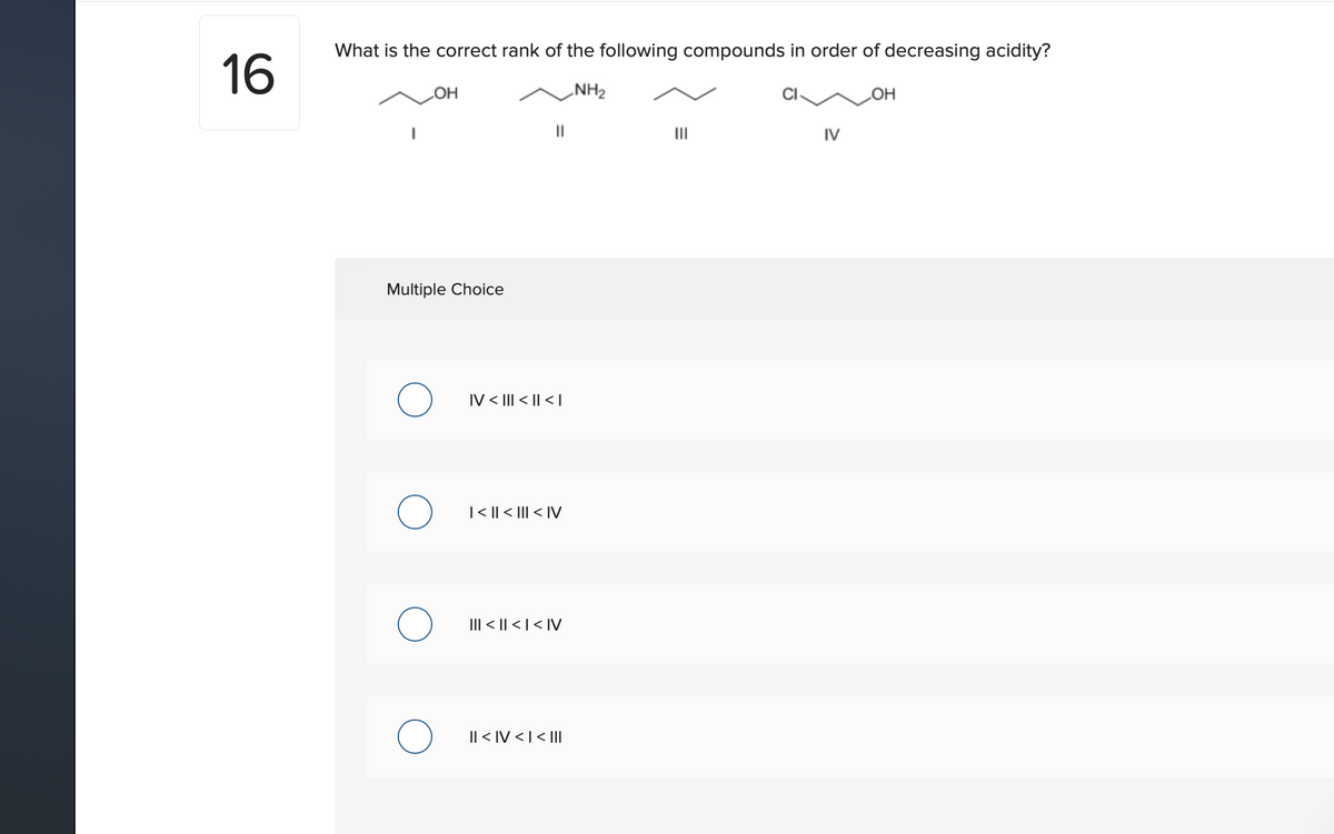 What is the correct rank of the following compounds in order of decreasing acidity?
16
NH2
II
IV
Multiple Choice
IV < III < || < |
|< || < ||| < IV
III < || < | < IV
I| < IV < |< |Il|
