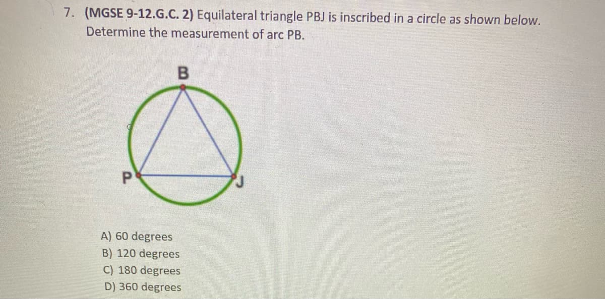 7. (MGSE 9-12.G.C. 2) Equilateral triangle PBJ is inscribed in a circle as shown below.
Determine the measurement of arc PB.
A) 60 degrees
B) 120 degrees
C) 180 degrees
D) 360 degrees
