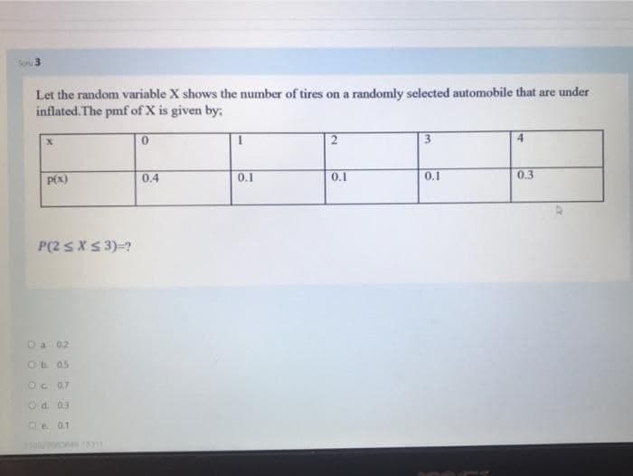 So 3
Let the random variable X shows the number of tires on a randomly selected automobile that are under
inflated. The pmf of X is given by;
P(x)
0.4
0.1
0.1
0.1
0.3
P(2 SXS 3)=?
Oa 02
Ob 0.5
Oc 07
Od. 03
Oe 0.1
