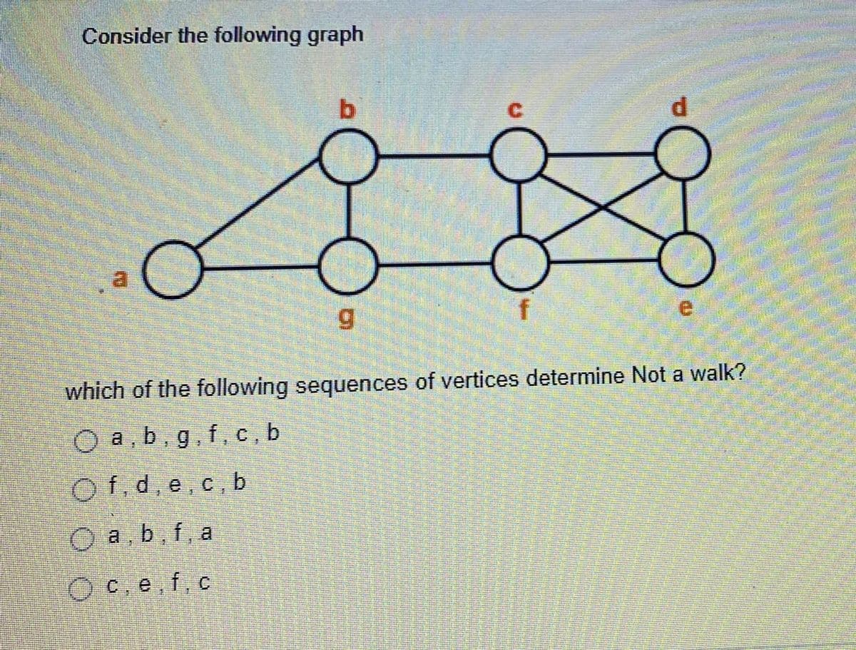 Consider the following graph
b.
a.
which of the following sequences of vertices determine Not a walk?
O a, b, g,f, c, b
Of,d, e.c, b
O a b, f, a
O C.e, f, c
