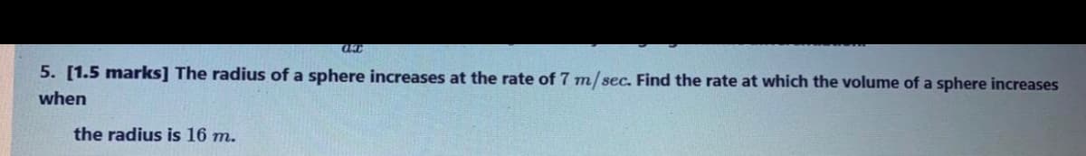 5. [1.5 marks] The radius of a sphere increases at the rate of 7 m/sec. Find the rate at which the volume of a sphere increases
when
the radius is 16 m.
