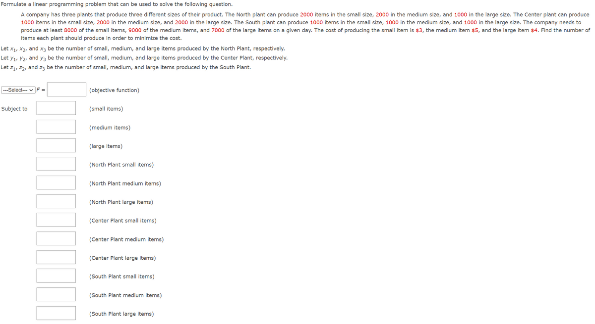 Formulate a linear programming problem that can be used to solve the following question.
A company has three plants that produce three different sizes of their product. The North plant can produce 2000 items in the small size, 2000 in the medium size, and 1000 in the large size. The Center plant can produce
1000 items in the small size, 2000 in the medium size, and 2000 in the large size. The South plant can produce 1000 items in the small size, 1000 in the medium size, and 1000 in the large size. The company needs to
produce at least 8000 of the small items, 9000 of the medium items, and 7000 of the large items on a given day. The cost of producing the small item is $3, the medium item $5, and the large item $4. Find the number of
items each plant should produce in order to minimize the cost.
Let X₁, X₂, and x3 be the number of small, medium, and large items produced by the North Plant, respectively.
Let Y₁, 2, and y3 be the number of small, medium, and large items produced by the Center Plant, respectively.
Let Z₁, Z2, and z3 be the number of small, medium, and large items produced by the South Plant.
---Select--- ✓ F =
Subject to
(objective function)
(small items)
(medium items)
(large items)
(North Plant small items)
(North Plant medium items)
(North Plant large items)
(Center Plant small items)
(Center Plant medium items)
(Center Plant large items)
(South Plant small items)
(South Plant medium items)
(South Plant large items)