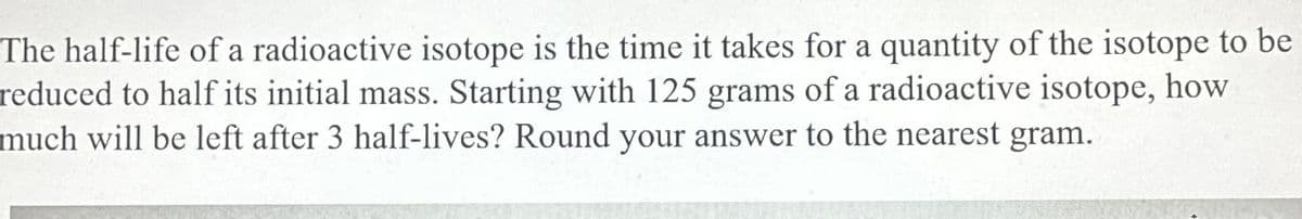 The half-life of a radioactive isotope is the time it takes for a quantity of the isotope to be
reduced to half its initial mass. Starting with 125 grams of a radioactive isotope, how
much will be left after 3 half-lives? Round your answer to the nearest gram.