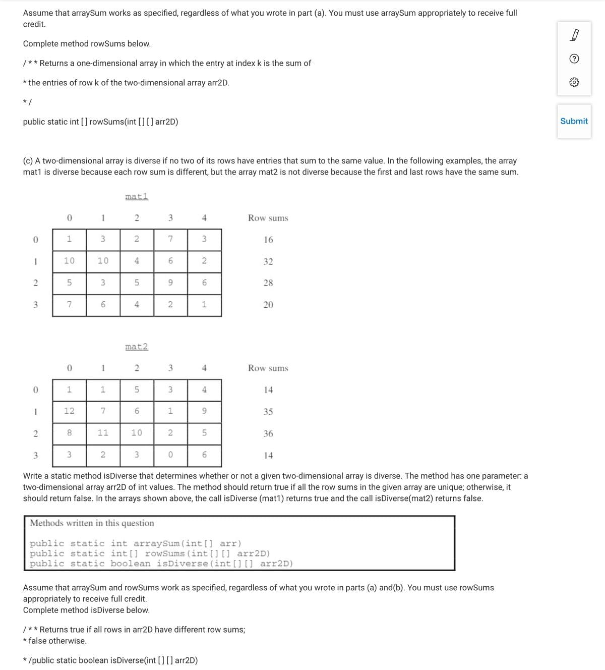 Assume that arraySum works as specified, regardless of what you wrote in part (a). You must use arraySum appropriately to receive full
credit.
Complete method rowSums below.
/** Returns a one-dimensional array in which the entry at index k is the sum of
* the entries of row k of the two-dimensional array arr2D.
* /
public static int [] rowSums(int [][ ] arr2D)
Submit
(c) A two-dimensional array is diverse if no two of its rows have entries that sum to the same value. In the following examples, the array
mat1 is diverse because each row sum is different, but the array mat2 is not diverse because the first and last rows have the same sum.
mat1
1
2
3
4
Row sums
1
3
2
7
3
16
1
10
10
4
32
2
5
3
5
9.
28
7
6.
4
1
20
mat2
1
2
3
4
Row sums
1
3
14
1
12
7
1
35
8.
11
10
36
2
3
14
Write a static method isDiverse that determines whether or not a given two-dimensional array is diverse. The method has one parameter: a
two-dimensional array arr2D of int values. The method should return true if all the row sums in the given array are unique; otherwise, it
should return false. In the arrays shown above, the call isDiverse (mat1) returns true and the call isDiverse(mat2) returns false.
Methods written in this question
public static int arraySum (int [] arr)
public static int[] rowSums (int []] arr2D)
public static boolean isDiverse(int [] [] arr2D)
Assume that arraySum and rowSums work as specified, regardless of what you wrote in parts (a) and(b). You must use rowSums
appropriately to receive full credit.
Complete method isDiverse below.
/** Returns true if all rows in arr2D have different row sums;
* false otherwise.
* /public static boolean isDiverse(int [][] arr2D)
2.
4.
2.
1.
2.
