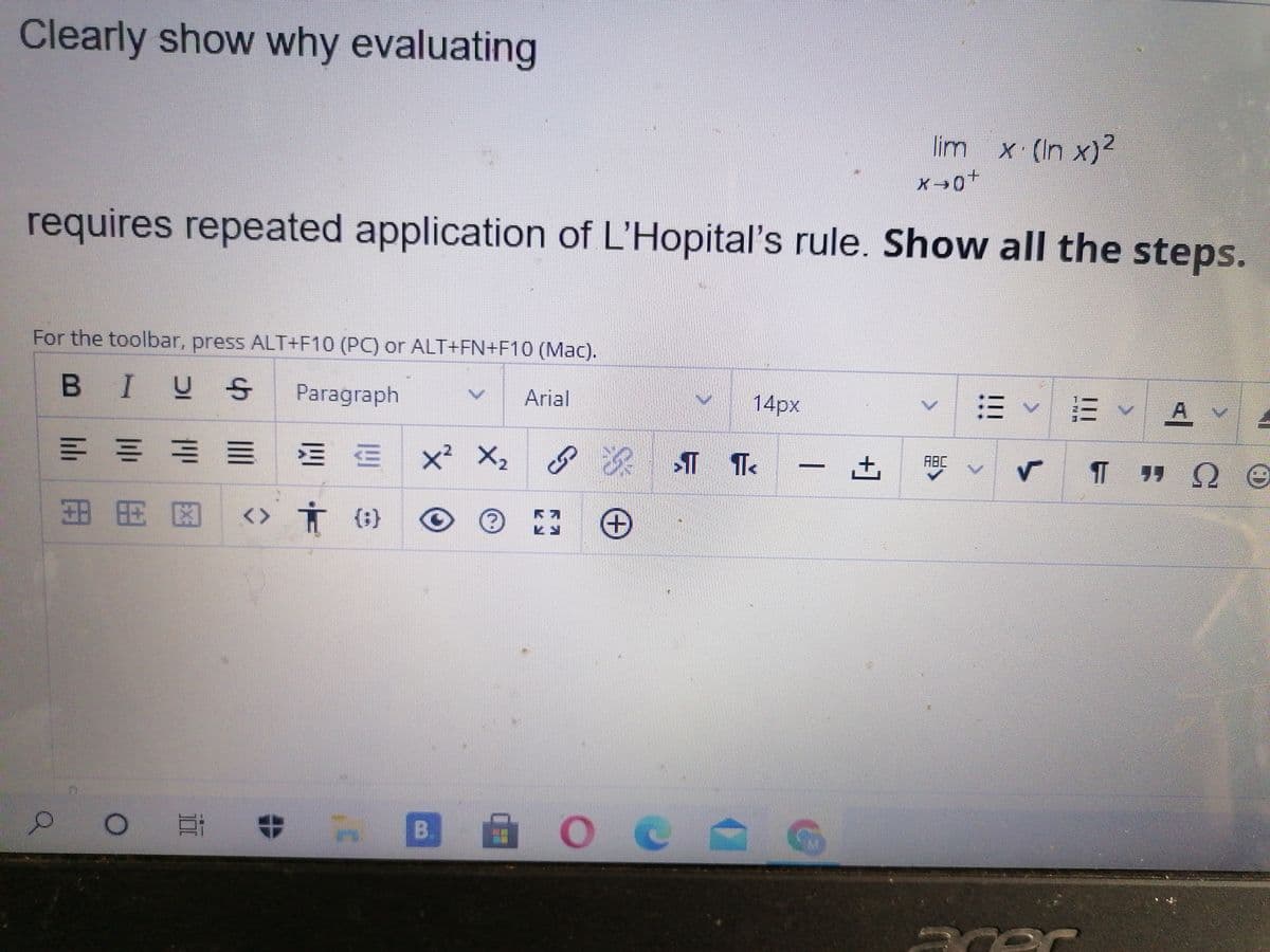 Clearly show why evaluating
lim x (In x)2
requires repeated application of L'Hopital's rule. Show all the steps.
For the toolbar, press ALT+F10 (PC) or ALT+FN+F10 (Mac).
B IUS
A
Paragraph
Arial
14px
= ==三 EE
x² X, g
深 T T
ABC
田用区
<> Ť (;}
B.
+]
立
