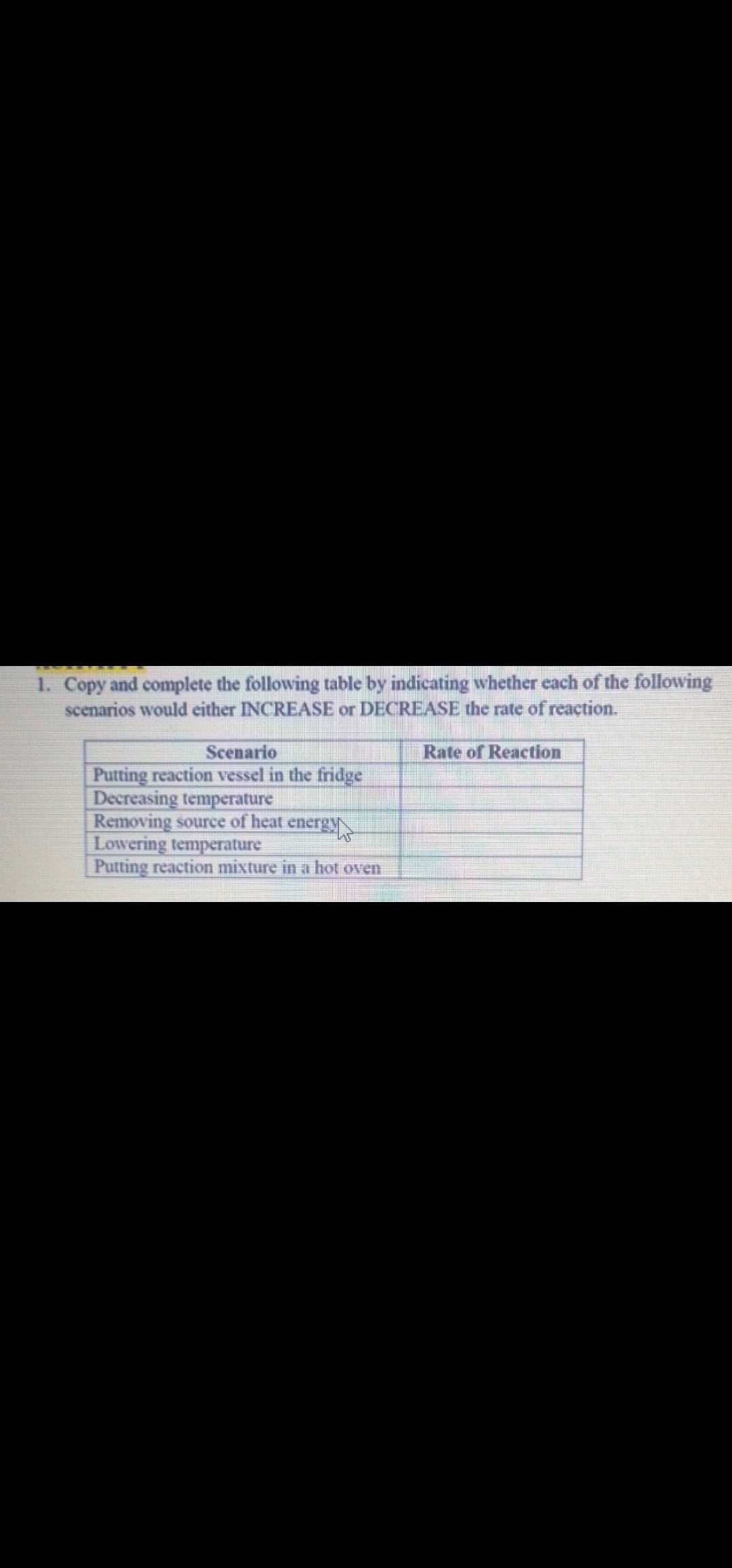 1. Copy and complete the following table by indicating whether each of the following
scenarios would either INCREASE or DECREASE the rate of reaction.
Scenario
Putting reaction vessel in the fridge
Decreasing temperature
Removing source of heat energyN
Lowering temperature
Putting reaction mixture in a hot oven
Rate of Reaction
