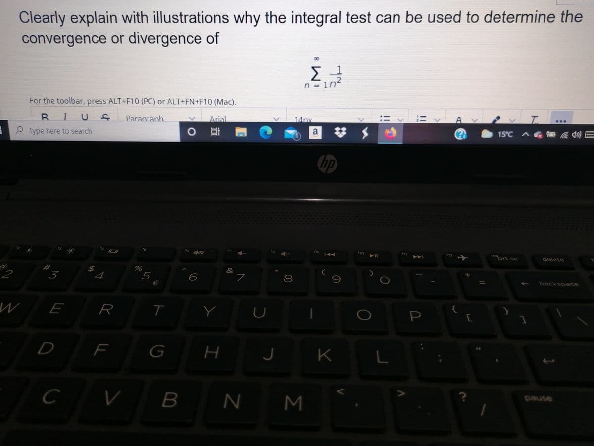 Clearly explain with illustrations why the integral test can be used to determine the
convergence or divergence of
n= in
For the toolbar, press ALT+F10 (PC) or ALT+FN+F10 (Mac).
Arial
T.
A.
14px
15°C A 6
Paragranh
BIU f
a * $
0 耳 O
Type here to search
hp
SU
prt sc
delete
f12
f11
f9
f10
f8
f6
f5
f4
backspace
&
# 3
%24
4
5
€
8
6
2
P
E
R
Y
G
H
K
D
pause
B N M
8.
