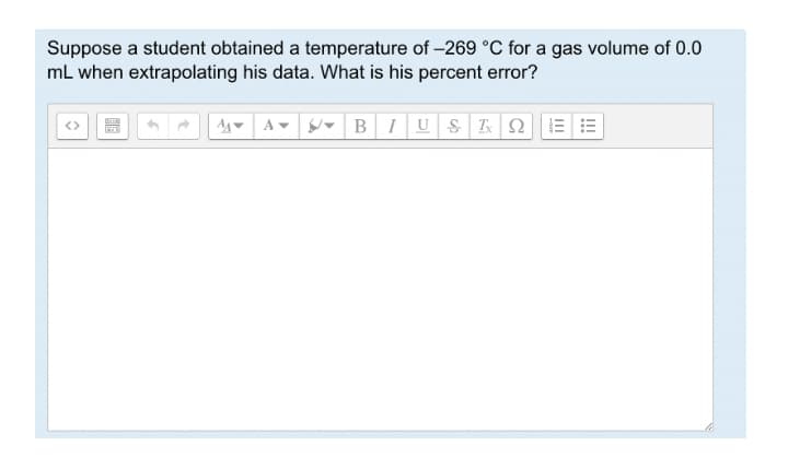 Suppose a student obtained a temperature of -269 °C for a gas volume of 0.0
mL when extrapolating his data. What is his percent error?
- BIU S I2 E
