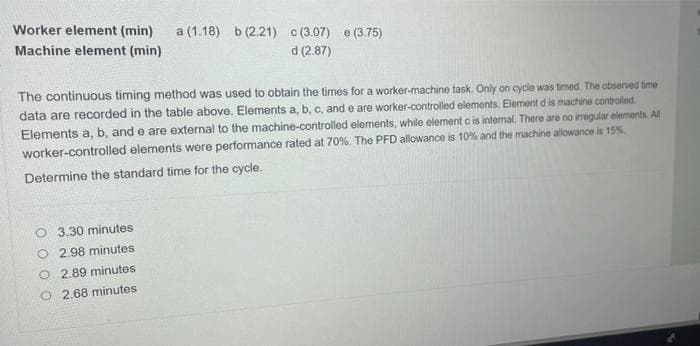 Worker element (min)
a (1.18) b (2.21) c (3.07) e (3.75)
Machine element (min)
d (2.87)
The continuous timing method was used to obtain the times for a worker-machine task. Only on cycle was timed. The observed time
data are recorded in the table above. Elements a, b, c, and e are worker-controlled elements. Element d is machine controlled.
Elements a, b, and e are external to the machine-controlled elements, while element c is intenal. There are no iregular eiements. All
worker-controlled elements were performance rated at 70%. The PFD allowance is 10% and the machine allowance is 15%
Determine the standard time for the cycle.
O 3.30 minutes
O 2.98 minutes
O 2.89 minutes
O 2.68 minutes
