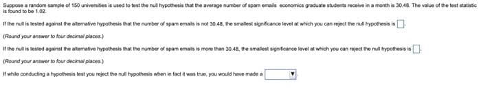 Suppose a random sample of 150 universites is used to test the null hypothesis that the average number of spam emails economics graduate students receive in a month is 30.48. The value of the test statistic
is found to be 1.02
If the null is tested against the alternative hypothesis that the number of spam emails is not 30.48, the smallest significance level at which you can reject the null hypothesis is
(Round your answer to four decimal places)
If the null is tested against the alternative hypothesis that the number of spam emais is more than 30.48, the smallest significance level at which you can reject the null hypothesis is
(Round your answer to four decimal places)
If while conducting a hypothesis test you reject the null hypothesis when in fact it was true, you would have made a
