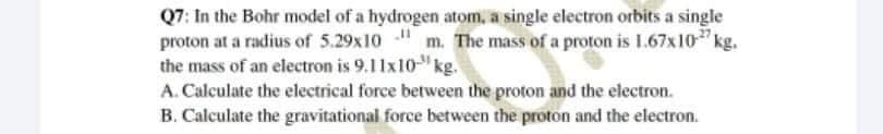 Q7: In the Bohr model of a hydrogen atom, a single electron orbits a single
proton at a radius of 5.29x10 m. The mass of a proton is 1.67x10" kg.
the mass of an electron is 9.11x10" kg.
A. Calculate the electrical force between the proton and the electron.
B. Calculate the gravitational force between the proton and the electron.
