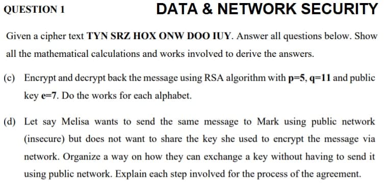 QUESTION 1
DATA & NETWORK SECURITY
Given a cipher text TYN SRZ HOX ONW DOO IUY. Answer all questions below. Show
all the mathematical calculations and works involved to derive the answers.
(c) Encrypt and decrypt back the message using RSA algorithm with p=5, q=11 and public
key e=7. Do the works for each alphabet.
(d) Let say Melisa wants to send the same message to Mark using public network
(insecure) but does not want to share the key she used to encrypt the message via
network. Organize a way on how they can exchange a key without having to send it
using public network. Explain each step involved for the process of the agreement.
