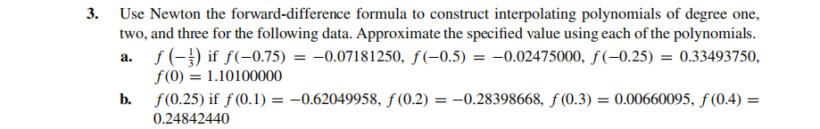 3. Use Newton the forward-difference formula to construct interpolating polynomials of degree one,
two, and three for the following data. Approximate the specified value using each of the polynomials.
f (-}) if f(-0.75) = -0.07181250, f(-0.5) = -0.02475000, f(-0.25) = 0.33493750,
f(0) = 1.10100000
а.
b.
f(0.25) if f (0.1) = –0.62049958, f (0.2) = -0.28398668, ƒ (0.3) = 0.00660095, ƒ (0.4) =
0.24842440
