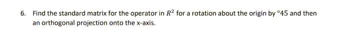 6. Find the standard matrix for the operator in R? for a rotation about the origin by °45 and then
an orthogonal projection onto the x-axis.
