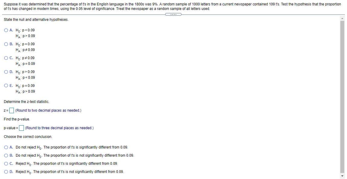 Suppose it was determined that the percentage of t's in the English language in the 1800s was 9%. A random sample of 1000 letters from a current newspaper contained 109 t's. Test the hypothesis that the proportion
of t's has changed in modern times, using the 0.05 level of significance. Treat the newspaper as a random sample of all letters used.
State the null and alternative hypotheses.
O A. H,: p<0.09
H.:p> 0.09
O B. H,: p= 0.09
HA: p#0.09
OC. Hg: p#0.09
HA: p= 0.09
O D. Ho: p> 0.09
Ha: p<0.09
O E. H,: p= 0.09
HA: p> 0.09
Determine the z-test statistic.
z= (Round to two decimal places as needed.)
Find the p-value.
p-value = (Round to three decimal places as needed.)
Choose the correct conclusion.
O A. Do not reject Hg. The proportion of t's is significantly different from 0.09.
O B. Do not reject Hn. The proportion of t's is not significantly different from 0.09.
OC. Reject H. The proportion of t's is significantly different from 0.09.
O D. Reject H,. The proportion of t's is not significantly different from 0.09.
