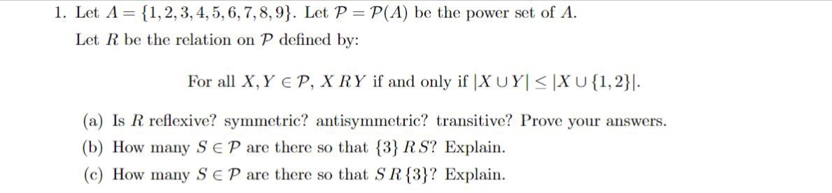 1. Let A = {1, 2, 3, 4, 5, 6, 7, 8, 9}. Let P = P(A) be the power set of A.
Let R be the relation on P defined by:
For all X, Y EP, X RY if and only if XUY|≤|XU {1, 2}.
(a) Is R reflexive? symmetric? antisymmetric? transitive? Prove your answers.
(b) How many SEP are there so that {3} RS? Explain.
(c) How many SEP are there so that S R {3}? Explain.