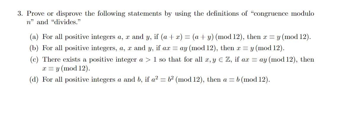 3. Prove or disprove the following statements by using the definitions of "congruence modulo
n" and "divides."
(a) For all positive integers a, x and y, if (a + x) = (a + y) (mod 12), then x = y (mod 12).
(b) For all positive integers, a, x and y, if ax = ay (mod 12), then x = y (mod 12).
(c) There exists a positive integer a > 1 so that for all x, y EZ, if ax = ay (mod 12), then
x = y (mod 12).
(d) For all positive integers a and b, if a² = 6² (mod 12), then a = b (mod 12).