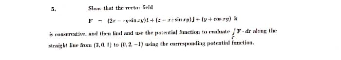 Show that the vector field
F = (2rzy sin ry)i + (z-zsin ry)j + (y+cos ry) k
is conservative, and then find and use the potential function to evaluate fF.dr along the
straight line from (3, 0, 1) to (0.2,-1) using the corresponding potential function.
C
5.