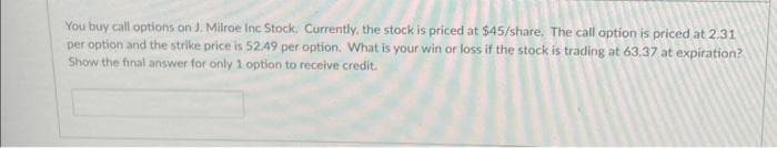 You buy call options on J. Milroe Inc Stock. Currently, the stock is priced at $45/share. The call option is priced at 2.31
per option and the strike price is 52.49 per option. What is your win or loss if the stock is trading at 63.37 at expiration?
Show the final answer for only 1 option to receive credit.