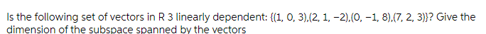 Is the following set of vectors in R 3 linearly dependent: {(1, 0, 3),(2, 1, -2),(0, -1, 8),(7, 2, 3)}? Give the
dimension of the subspace spanned by the vectors
