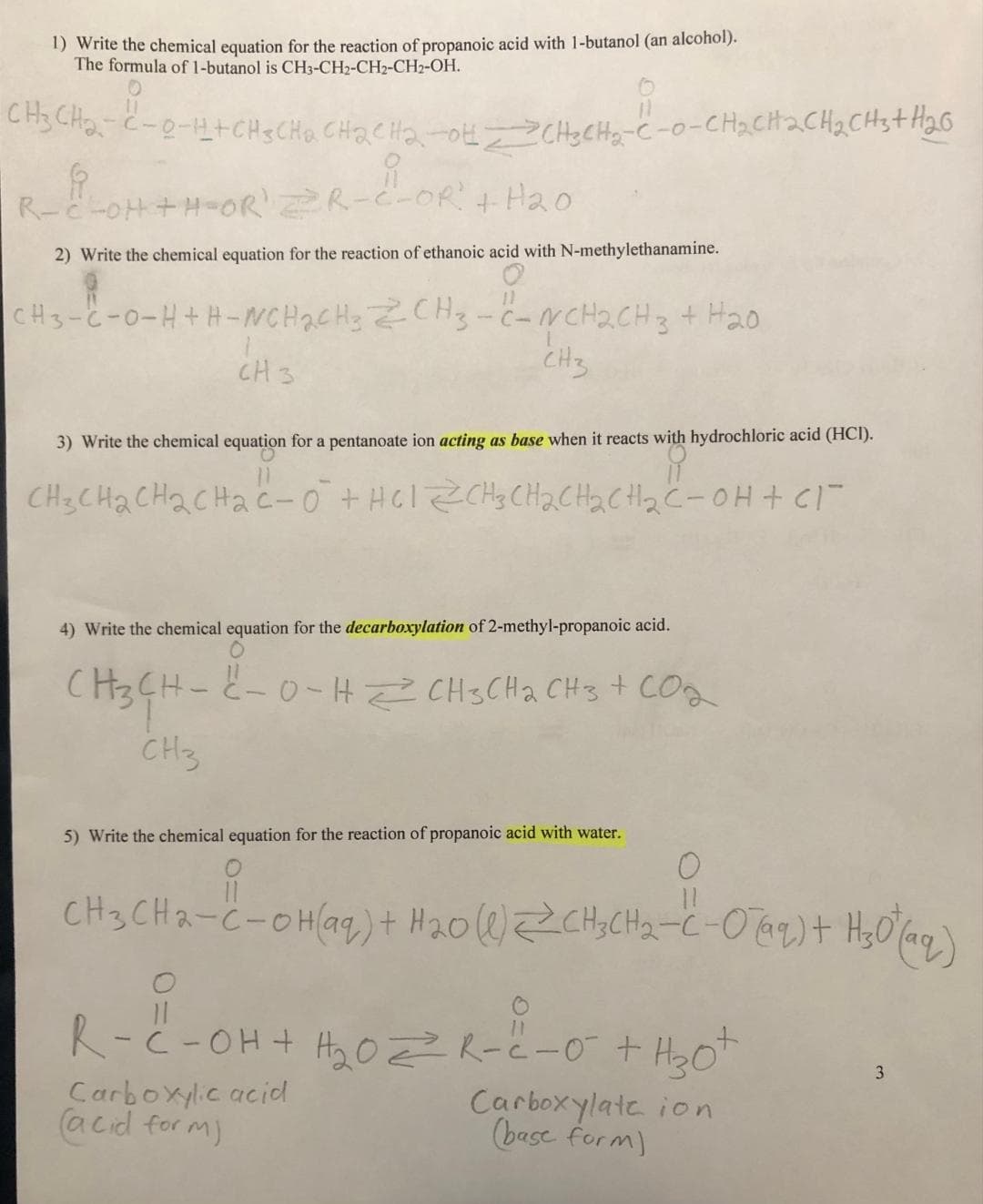 1) Write the chemical equation for the reaction of propanoic acid with 1-butanol (an alcohol).
The formula of 1-butanol is CH3-CH2-CH2-CH2-OH.
CH3CH₂-C-0-HICH SCHQ, CHR₂CH₂-OH-CH₂CH₂-C-0-CH₂CH2CH₂CH3+H₂0
f
요
R-C-OH+H-OR' =R-C-OR" + H2O
2) Write the chemical equation for the reaction of ethanoic acid with N-methylethanamine.
CH3-C-0-H+H-WCH₂CH3 CH3 -C-NCH₂CH3 + H₂0
CH3
CH 3
3) Write the chemical equation for a pentanoate ion acting as base when it reacts with hydrochloric acid (HCI).
요
CH3CH₂CH₂CH₂C-0² + H61ZCH3CH₂CH₂CH₂C-OH + cl
4) Write the chemical equation for the decarboxylation of 2-methyl-propanoic acid.
CH3CH-
CH3
2-0-HCH3CH₂ CH3 + CO₂
5) Write the chemical equation for the reaction of propanoic acid with water.
11
CH3CH₂-C-OH(aq) + H₂0 (1) CH3CH₂-C-0 (99) + H₂0 (aq)
11
R-C-OH + H₂₂0 2²² R-²-0² + H₂0²
Carboxylic acid
(acid form)
Carboxylate ion
(base form)
3