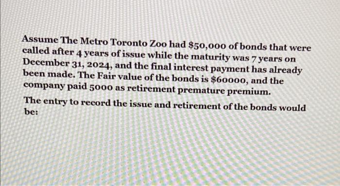 Assume The Metro Toronto Zoo had $50,000 of bonds that were
called after 4 years of issue while the maturity was 7 years on
December 31, 2024, and the final interest payment has already
been made. The Fair value of the bonds is $60000, and the
company paid 5000 as retirement premature premium.
The entry to record the issue and retirement of the bonds would
be:
