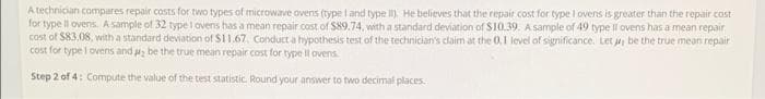 A technician compares repair costs for two types of microwave ovens (type land type I), He believes that the repair cost for type I ovens is greater than the repair cost
for type ll ovens. A sample of 32 type I ovens has a mean repair cost of S89.74, with a standard deviation of S10.39. A sample of 49 type Il ovens has a mean repair
cost of S83.08, with a standard deviation of $11.67, Conduct a hypothesis test of the technician's claim at the 0.1 level of significance. Let ji be the true mean repair
cost for type I ovens and a be the true mean repair cost for type l ovens
Step 2 of 4: Compute the value of the test statistic. Round your answer to two decimal places.
