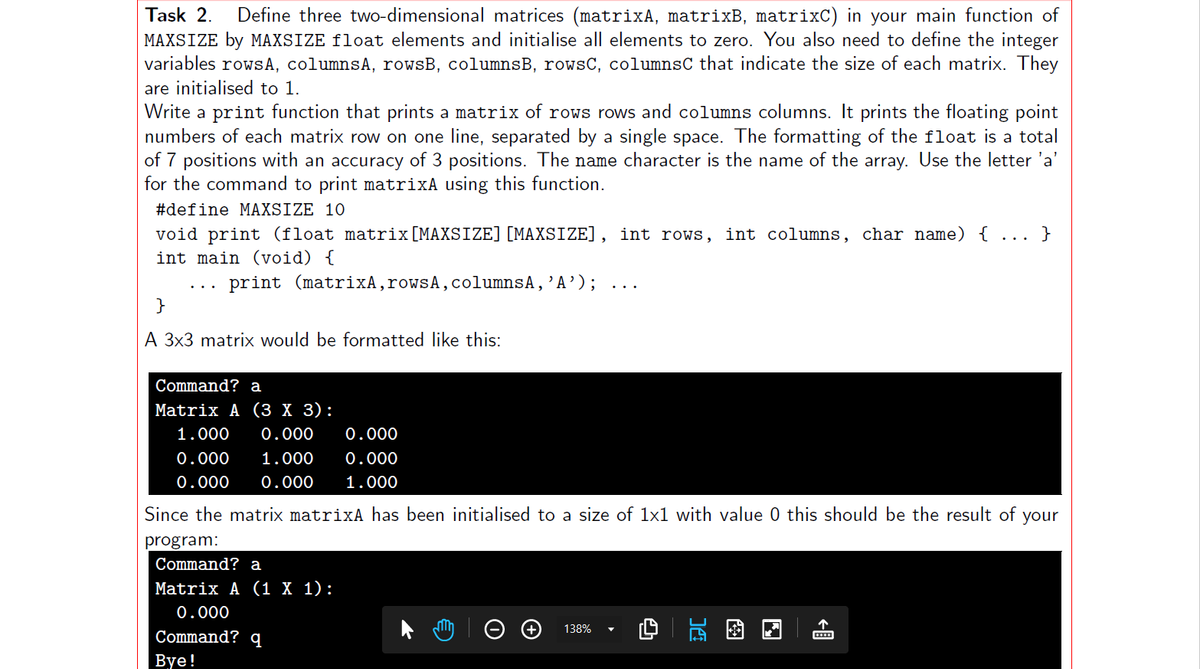 Task 2. Define three two-dimensional matrices (matrixA, matrixB, matrixC) in your main function of
MAXSIZE by MAXSIZE float elements and initialise all elements to zero. You also need to define the integer
variables rows A, columnsA, rowsB, columnsB, rowsC, columnsC that indicate the size of each matrix. They
are initialised to 1.
Write a print function that prints a matrix of rows rows and columns columns. It prints the floating point
numbers of each matrix row on one line, separated by a single space. The formatting of the float is a total
of 7 positions with an accuracy of 3 positions. The name character is the name of the array. Use the letter 'a'
for the command to print matrixA using this function.
#define MAXSIZE 10
void print (float matrix [MAXSIZE] [MAXSIZE], int rows, int columns, char name) { ...
int main (void) {
print (matrixA, rowsA, columnsA, 'A');
}
A 3x3 matrix would be formatted like this:
Command? a
Matrix A (3 X 3):
1.000 0.000 0.000
0.000 1.000 0.000
0.000 0.000 1.000
Since the matrix matrixA has been initialised to a size of 1x1 with value 0 this should be the result of your
program:
Command? a
Matrix A (1 X 1):
0.000
Command? q
Bye!
138%