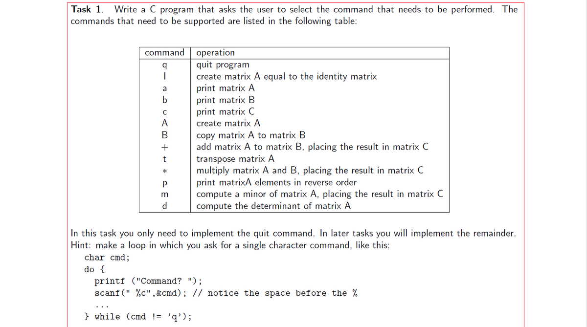 Task 1. Write a C program that asks the user to select the command that needs to be performed. The
commands that need to be supported are listed in the following table:
command operation
a
Am ++ * PET
Р
m
d
quit program
create matrix A equal to the identity matrix
print matrix A
print matrix B
print matrix C
create matrix A
copy matrix A to matrix B
add matrix A to matrix B, placing the result in matrix C
transpose matrix A
multiply matrix A and B, placing the result in matrix C
print matrixA elements in reverse order
compute a minor of matrix A, placing the result in matrix C
compute the determinant of matrix A
In this task you only need to implement the quit command. In later tasks you will implement the remainder.
Hint: make a loop in which you ask for a single character command, like this:
char cmd;
do {
printf ("Command? ");
scanf("%c",&cmd); // notice the space before the %
} while (cmd != 'q');