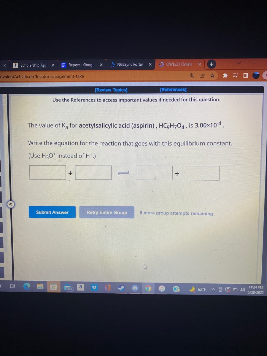 D
Scholarship Ap X
ovalentActivity.do?locator=assignment-take
NGLSync Portal X
+
[Review Topics]
[References]
Use the References to access important values if needed for this question.
The value of Ka for acetylsalicylic acid (aspirin), HC9H704, is 3.00×10-4.
Write the equation for the reaction that goes with this equilibrium constant.
(Use H3O+ instead of H*.)
+
=
+
Submit Answer
Retry Entire Group 8 more group attempts remaining
you
O
62°F
E
Report - Google X
(99+)
OWLv2 | Online X
Q
11:24 PM
5/28/2022