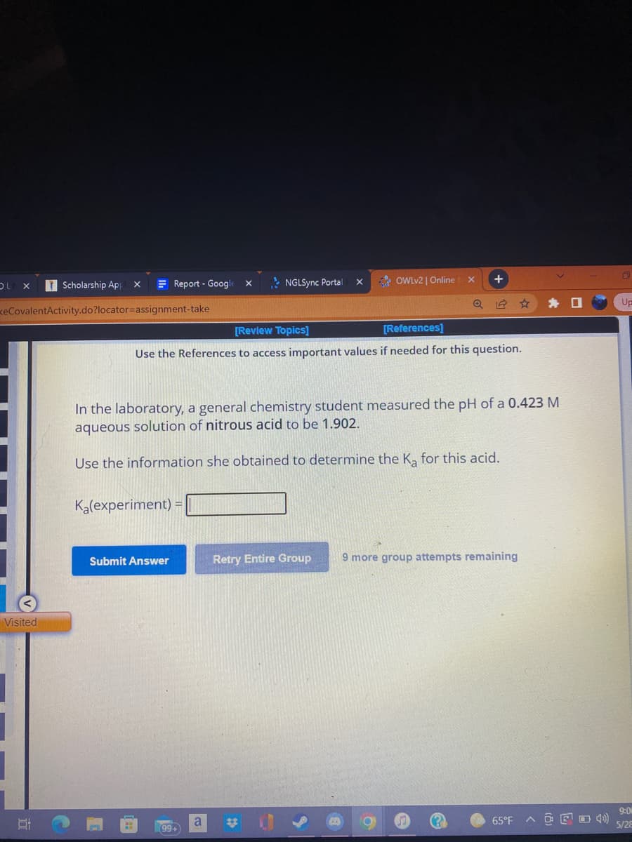 OLA X
TScholarship App
X
KeCovalentActivity.do?locator=assignment-take
Report - Google
Visited
X
NGLSync Portal
X +
Q
[Review Topics]
[References]
Use the References to access important values if needed for this question.
In the laboratory, a general chemistry student measured the pH of a 0.423 M
aqueous solution of nitrous acid to be 1.902.
Use the information she obtained to determine the K₂ for this acid.
K₂(experiment) =
Submit Answer
Retry Entire Group 9 more group attempts remaining
a
(99+
X
#
OWLv2 | Online
65°F AOF 4))
n
Up
9:0
5/28