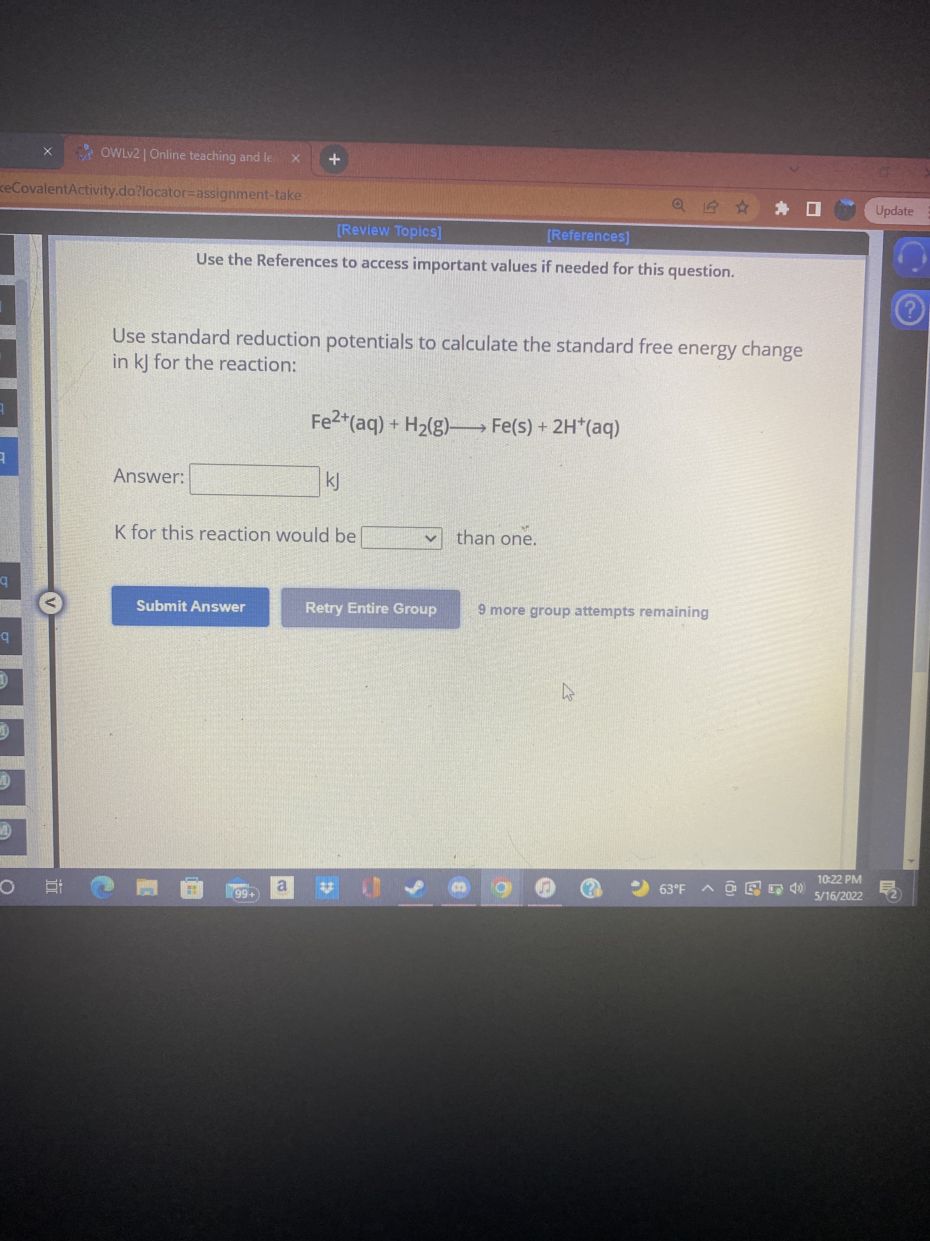 * OWLV2 |Online teaching and le.
keCovalentActivity.do?locator=assignment-take
a 白☆*ロ(
Update
[Review Topics]
[References]
Use the References to access important values if needed for this question.
Use standard reduction potentials to calculate the standard free energy change
in k] for the reaction:
Fe2*(aq) + H2(g)- Fe(s) + 2H*(aq)
Answer:
kJ
K for this reaction would be
than one.
Submit Answer
Retry Entire Group
9 more group attempts remaining
b.
10:22 PM
63*F へ@@8急
5/16/2022
al
+66
直 0
