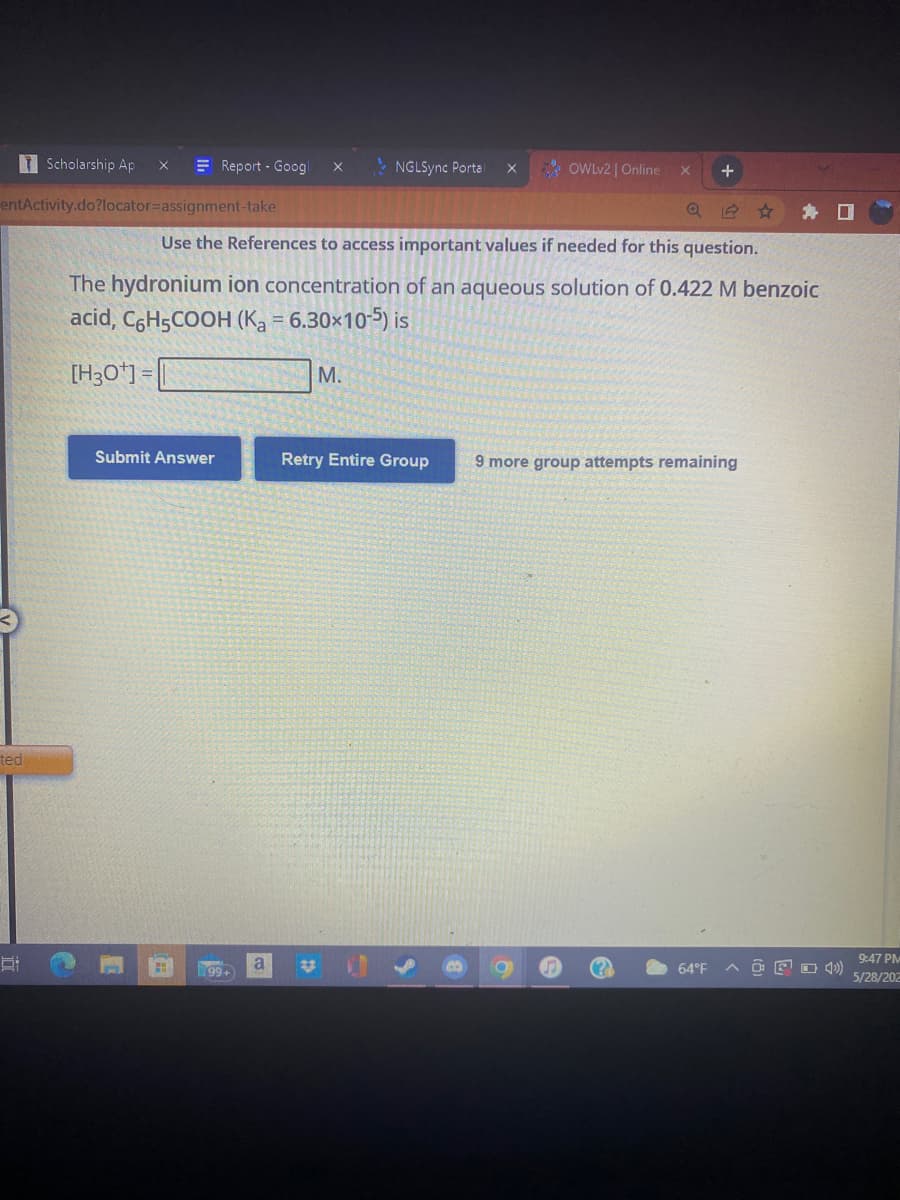 Scholarship Ap X
Report - Googl X
NGLSync Portal X
OWLv2 | Online X +
entActivity.do?locator=assignment-take
Use the References to access important values if needed for this question.
The hydronium ion concentration of an aqueous solution of 0.422 M benzoic
acid, C6H5COOH (Ka = 6.30×10-5) is
[H3O+]=
M.
Submit Answer
Retry Entire Group
9 more group attempts remaining
64°F
ted
21
99+
a
9:47 PM
4) 5/28/202