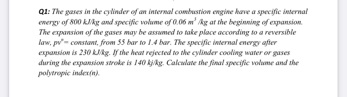 Q1: The gases in the cylinder of an internal combustion engine have a specific internal
energy of 800 kJ/kg and specific volume of 0.06 m² /kg at the beginning of expansion.
The expansion of the gases may be assumed to take place according to a reversible
law, pv"= constant, from 55 bar to 1.4 bar. The specific internal energy after
expansion is 230 kJ/kg. If the heat rejected to the cylinder cooling water or gases
during the expansion stroke is 140 kj/kg. Calculate the final specific volume and the
polytropic index(n).
