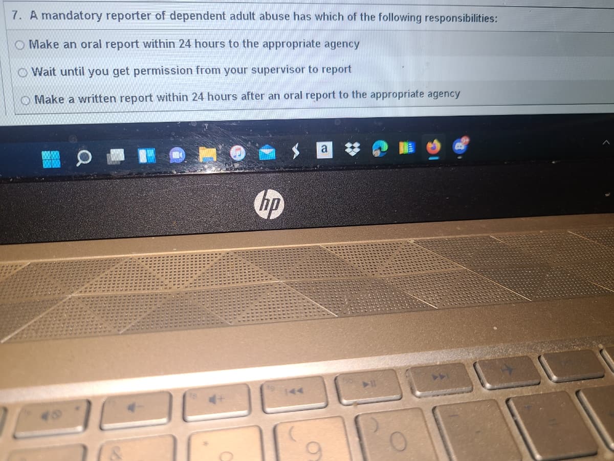 7. A mandatory reporter of dependent adult abuse has which of the following responsibilities:
Make an oral report within 24 hours to the appropriate agency
Wait until you get permission from your supervisor to report
Make a written report within 24 hours after an oral report to the appropriate agency
O
hp
a
0