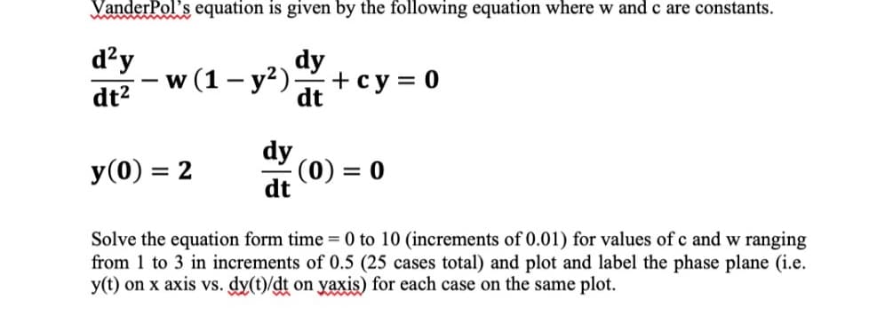 VanderPol's equation is given by the following equation where w and c are constants.
dy
dt
d²y
dt²
w (1- y²).
dy
dt
+ cy=0
-(0) = 0
y (0) = 2
Solve the equation form time = 0 to 10 (increments of 0.01) for values of c and w ranging
from 1 to 3 in increments of 0.5 (25 cases total) and plot and label the phase plane (i.e.
y(t) on x axis vs. dy(t)/dt on yaxis) for each case on the same plot.