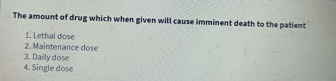 The amount of drug which when given will cause imminent death to the patient
1. Lethal dose
2. Maintenance dose
3. Daily dose
4. Single dose