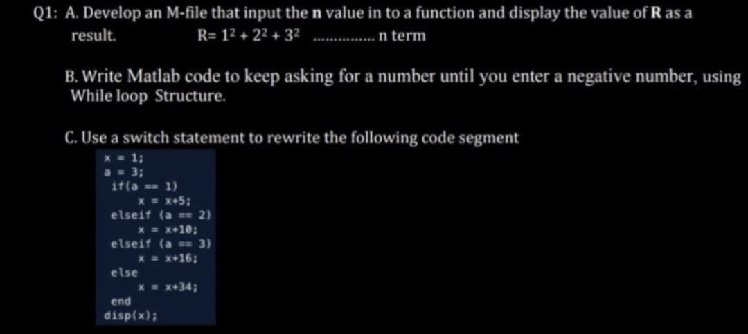 Q1: A. Develop an M-file that input the n value in to a function and display the value of R as a
R= 1² +2²+3²............... n term
result.
B. Write Matlab code to keep asking for a number until you enter a negative number, using
While loop Structure.
C. Use a switch statement to rewrite the following code segment
x = 1;
a = 3;
if(a == 1)
x = x+5;
elseif (a == 2)
x = x+10;
elseif (a == 3)
x = x+16;
else
x = x+34;
end
disp(x);