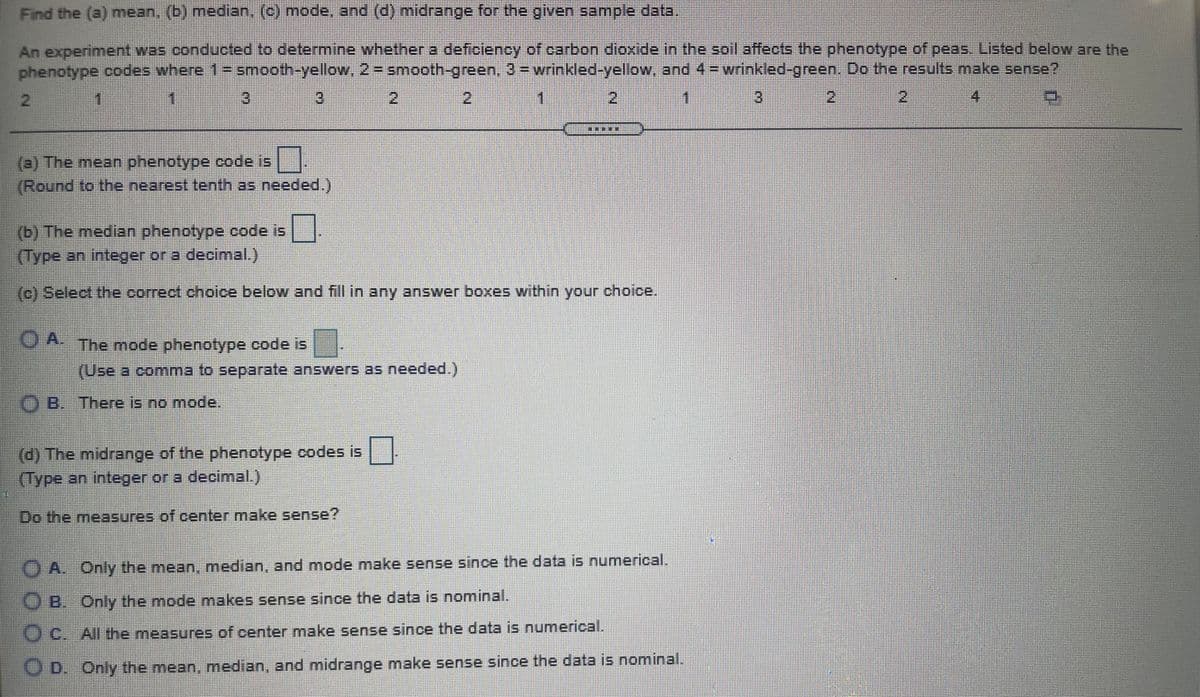 Find the (a) mean, (b) median. (c) mode, and (d) midrange for the given sample data,
An experiment was conducted to determine whether a deficiency of carbon dioxide in the soll affects the phenotype of peas. Listed below are the
phenotype codes where 1= smooth-yellow, 2= smooth-green, 3 -wrinkled-yellow, and 4= wrinkled-green. Do the results make sense?
3.
3
2)
2.
3.
2
2
4.
(a) The mean phenotype code is
(Round to the nearest tenth as needed.)
(b) The median phenotype code is
(Type an integer or a decimal.)
(c) Select the correct choice below and fill in any answer boxes within your choice.
A The mode phenotype code is
(Use a.comma to separate answers as needed.)
B. There is no mode
(d) The midrange of the phenotype codes is
(Type an integer or a decimal.)
Do the measures of center make sense?
A. Only the mean, median, and mode make sense since the data is numerical.
B. Only the mode makes sense since the data is nominal.
C. All the measures of center make sense since the data is numerical.
OD. Only the mean, median, and midrange make sense since the data is nominal.
主
