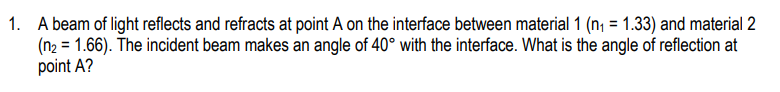 1. A beam of light reflects and refracts at point A on the interface between material 1 (n₁ = 1.33) and material 2
(n2 = 1.66). The incident beam makes an angle of 40° with the interface. What is the angle of reflection at
point A?