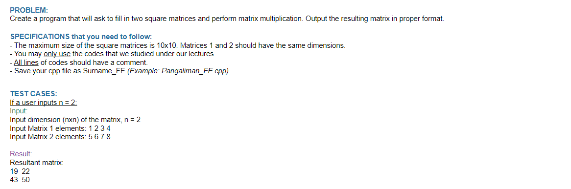 PROBLEM:
Create a program that will ask to fill in two square matrices and perform matrix multiplication. Output the resulting matrix in proper format.
SPECIFICATIONS that you need to follow:
- The maximum size of the square matrices is 10x10. Matrices 1 and 2 should have the same dimensions.
You may only use the codes that we studied under our lectures
-All lines of codes should have a comment.
- Save your cpp file as Surname_FE (Example: Pangaliman_FE.cpp)
TEST CASES:
If a user inputs n = 2:
Input:
Input dimension (nxn) of the matrix, n = 2
Input Matrix 1 elements: 1 2 3 4
Input Matrix 2 elements: 5 6 7 8
Result:
Resultant matrix:
19 22
43 50