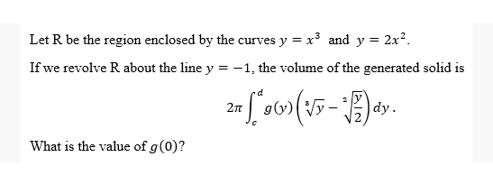 Let R be the region enclosed by the curves y = x³ and y = 2x².
If we revolve R about the line y = -1, the volume of the generated solid is
d
2πT
dy.
What is the value of g (0)?