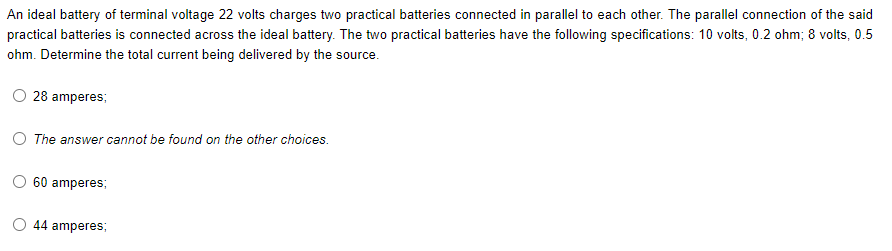 An ideal battery of terminal voltage 22 volts charges two practical batteries connected in parallel to each other. The parallel connection of the said
practical batteries is connected across the ideal battery. The two practical batteries have the following specifications: 10 volts, 0.2 ohm; 8 volts, 0.5
ohm. Determine the total current being delivered by the source.
28 amperes;
The answer cannot be found on the other choices.
O 60 amperes;
44 amperes;