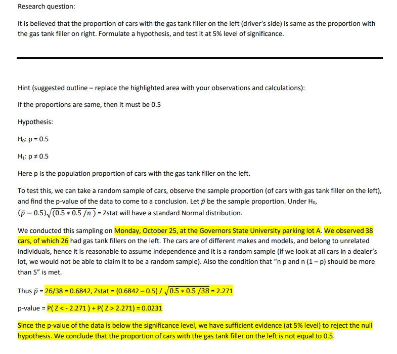 Research question:
It is believed that the proportion of cars with the gas tank filler on the left (driver's side) is same as the proportion with
the gas tank filler on right. Formulate a hypothesis, and test it at 5% level of significance.
Hint (suggested outline – replace the highlighted area with your observations and calculations):
If the proportions are same, then it must be 0.5
Hypothesis:
Họ: p = 0.5
H;: p + 0.5
Here p is the population proportion of cars with the gas tank filler on the left.
To test this, we can take a random sample of cars, observe the sample proportion (of cars with gas tank filler on the left),
and find the p-value of the data to come to a conclusion. Let p be the sample proportion. Under Ho,
(p – 0.5) (0.5 * 0.5 /n ) = Zstat will have a standard Normal distribution.
We conducted this sampling on Monday, October 25, at the Governors State University parking lot A. We observed 38
cars, of which 26 had gas tank fillers on the left. The cars are of different makes and models, and belong to unrelated
individuals, hence it is reasonable to assume independence and it is a random sample (if we look at all cars in a dealer's
lot, we would not be able to claim it to be a random sample). Also the condition that "n p and n (1- p) should be more
than 5" is met.
Thus p = 26/38 = 0.6842, Zstat = (0.6842 – 0.5)/ J0.5 * 0.5 /38 = 2.271
p-value = P( Z< - 2.271 ) + P( Z > 2.271) = 0.0231
Since the p-value of the data is below the significance level, we have sufficient evidence (at 5% level) to reject the null
hypothesis. We conclude that the proportion of cars with the gas tank filler on the left is not equal to 0.5.
