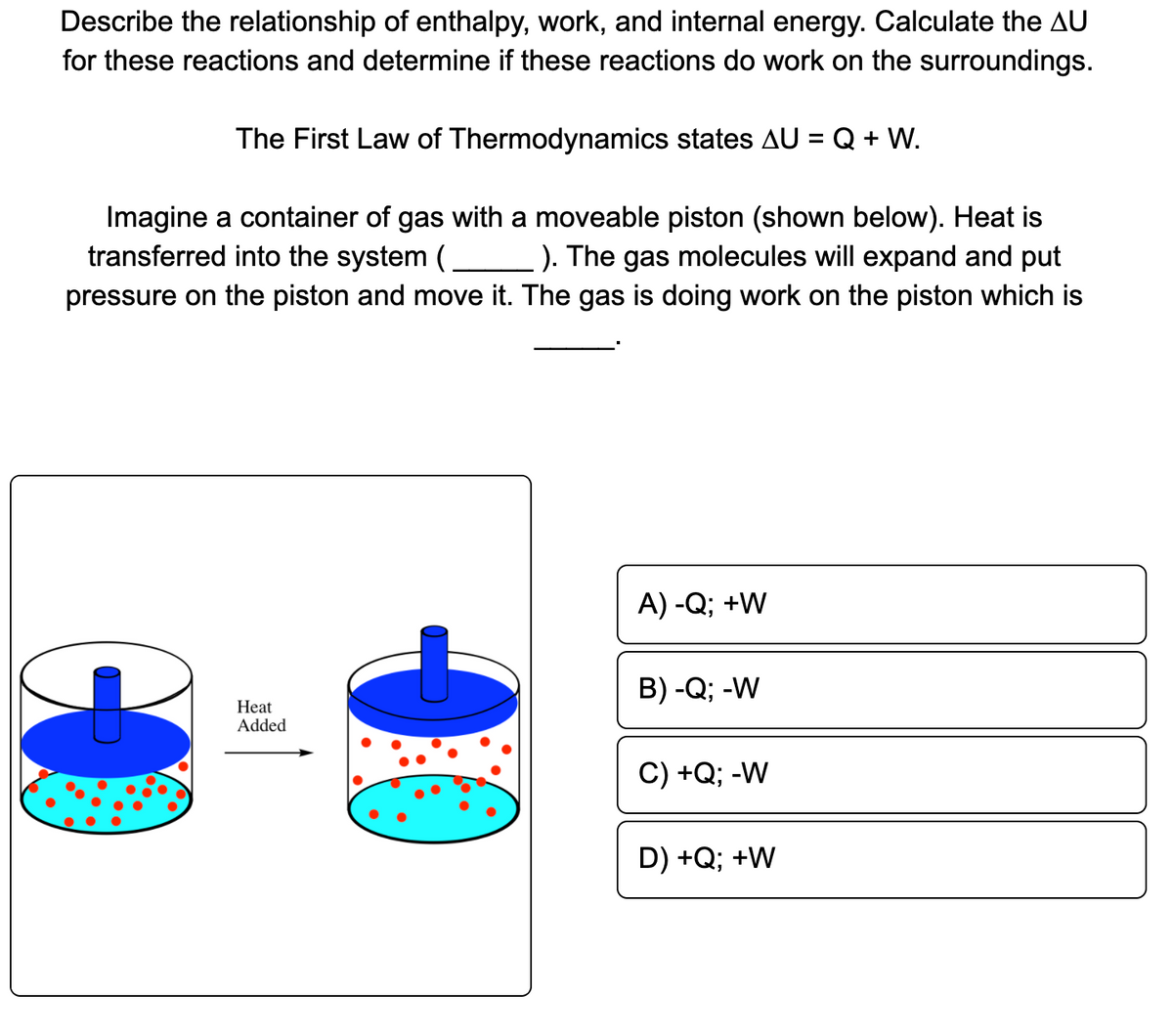 Describe the relationship of enthalpy, work, and internal energy. Calculate the AU
for these reactions and determine if these reactions do work on the surroundings.
The First Law of Thermodynamics states AU = Q + W.
Imagine a container of gas with a moveable piston (shown below). Heat is
transferred into the system (
). The gas molecules will expand and put
pressure on the piston and move it. The gas is doing work on the piston which is
A) -Q; +W
В) -Q; -W
Нeat
Added
C) +Q; -W
D) +Q; +W
