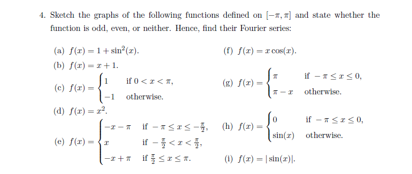 4. Sketch the graphs of the following functions defined on [-7, ] and state whether the
function is odd, even, or neither. Hence, find their Fourier series:
(a) f(x) = 1+sin²(x).
(f) f(x) = x cos(x).
(b) f(x) = x+1.
if - 1<r <0,
if 0 < x < T,
(g) f(x)
(c) f(x) =
1-1
(d) f(x)= x².
otherwise.
otherwise.
if – T<x < 0,
if – 1<x< -,
(h) f(x)
-x - T
sin(x) otherwise.
(e) f(x) =
if- <z<플,
-x +7 if 5 <r<n.
(i) f(x) = | sin(x)|-
