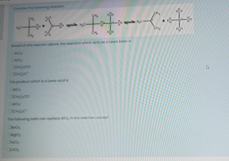 Consider the following reaction:
CH,
ÇH,
+ :çi-A-Ci:
H,C-
A-: H,C-
50
CH3
Based on the reaction above, the reactant which acts as a Lewis base is
CAICL
CAICIs
o(CH);CCI
O(CH),C*
The product which is a Lewis acid is
OAICI
O(CH,),cCI
CAICI
o(CH)C"
The following salts can replace AICla in the reaction, except
OBeCl
OMgCl
OFeCl
ocrCls
