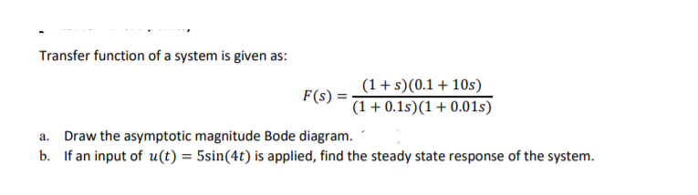 Transfer function of a system is given as:
(1+s)(0.1+ 10s)
F(s) =
(1+ 0.1s)(1+0.01s)
a. Draw the asymptotic magnitude Bode diagram.
b. If an input of u(t) = 5sin(4t) is applied, find the steady state response of the system.
