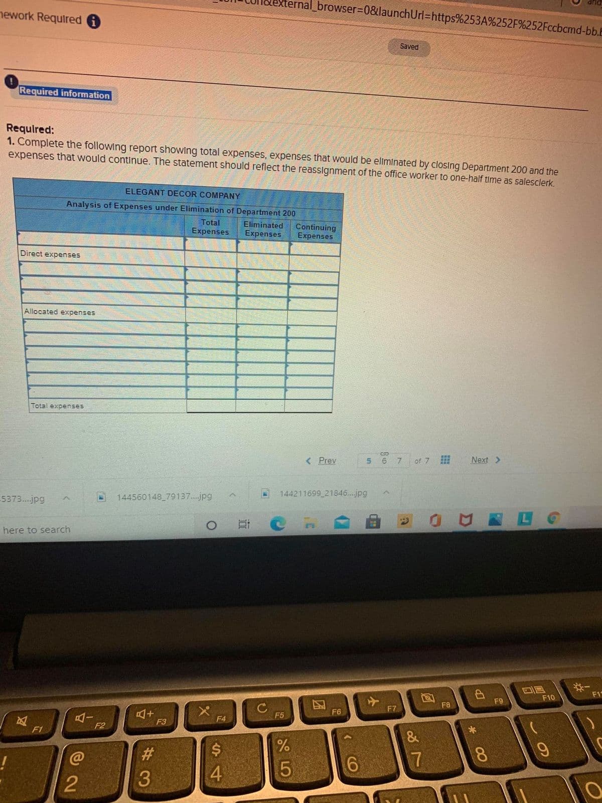 ernal_browser%3D08&launchUrl=https%253A%252F%252Fccbcmd-bb.E
nework Required 6
Saved
Required information
Requlred:
1. Complete the following report showIng total expenses, expenses that would be ellminated by closing Department 200 and the
expenses that would continue. The statement should reflect the reassignment of the office worker to one-half time as salesclerk.
ELEGANT DECOR COMPANY
Analysis of Expenses under Elimination of Department 200
Total
Expenses
Eliminated
Expenses
Continuing
Expenses
Direct expenses
Allocated expenses
Total expenses
< Prev
7.
of 7
Next >
5373...jpg
144560148 79137...jpg
144211699 21846...jpg
國 LC
here to search
F1
F10
F9
C
F5
F8
F7
F6
F4
F3
F2
F1
4.
2
%#3
